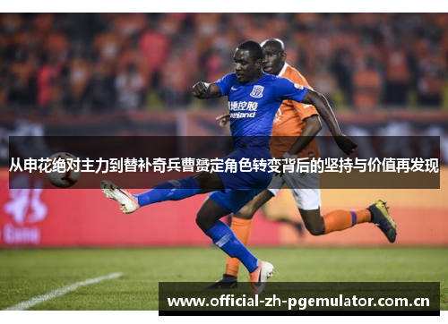 从申花绝对主力到替补奇兵曹赟定角色转变背后的坚持与价值再发现 从申花绝对主力到替补奇兵曹赟定角色转变背后的坚持与价值再发现