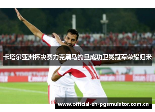 卡塔尔亚洲杯决赛力克黑马约旦成功卫冕冠军荣耀归来 卡塔尔亚洲杯决赛力克黑马约旦成功卫冕冠军荣耀归来