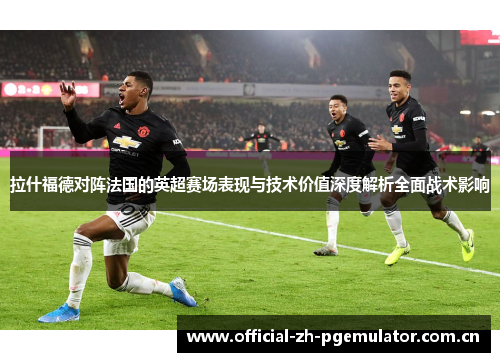 拉什福德对阵法国的英超赛场表现与技术价值深度解析全面战术影响