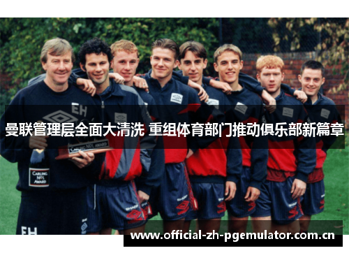 曼联管理层全面大清洗 重组体育部门推动俱乐部新篇章